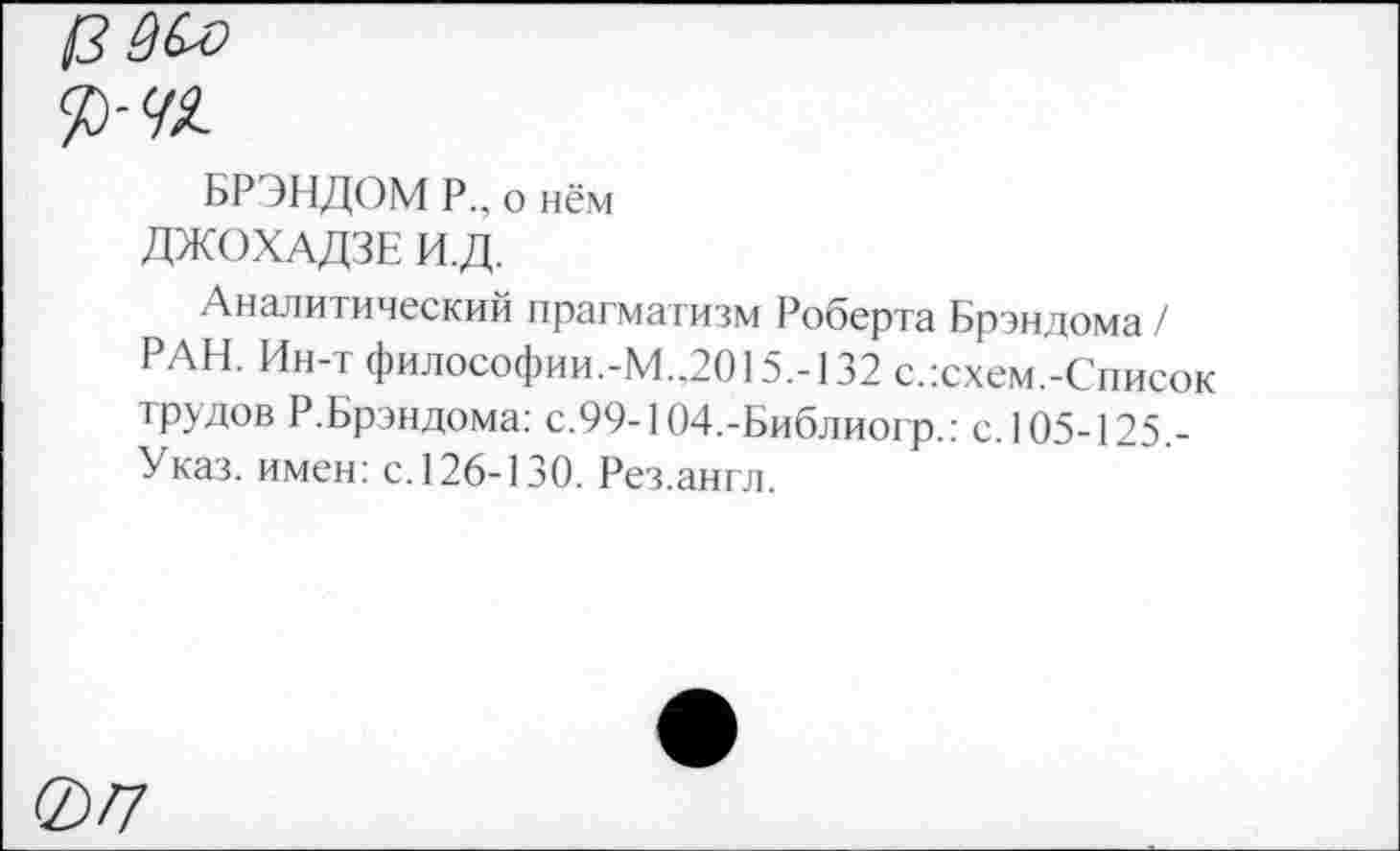 ﻿!3№>
БРЭНДОМ Р., о нём
ДЖОХАДЗЕ И.Д.
Аналитический прагматизм Роберта Брэндома/ РАН. Ин-т философии.-М„2015.-132 с.:схем.-Список трудов Р.Брэндома: с.99-104,-Библиогр.: с. 105-125,-Указ. имен: с.126-130. Рез.англ.
077